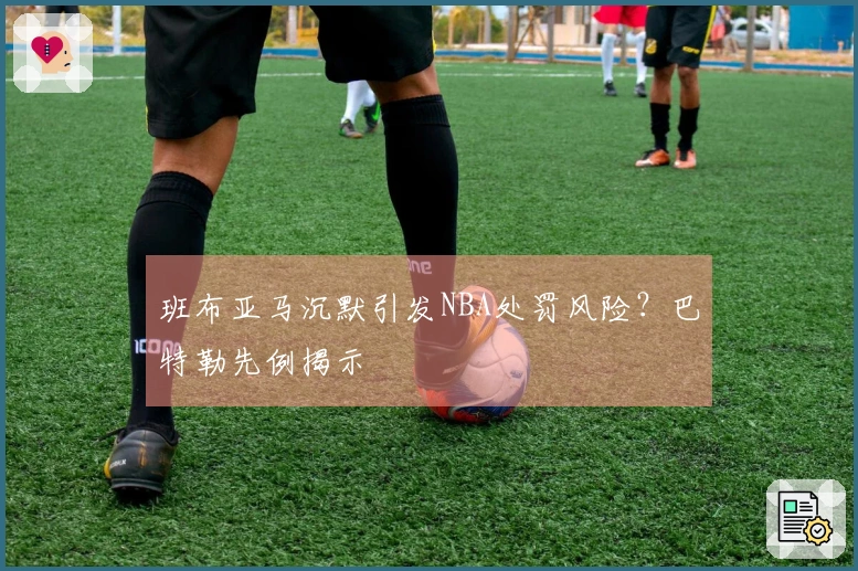 班布亚马沉默引发NBA处罚风险？巴特勒先例揭示