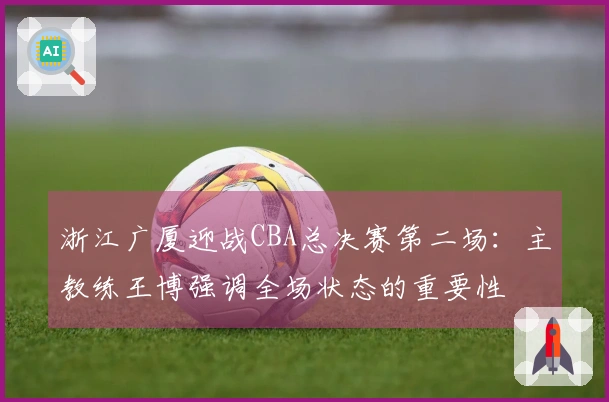 浙江广厦迎战CBA总决赛第二场：主教练王博强调全场状态的重要性