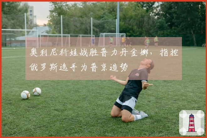 奥利尼科娃战胜普力丹金娜，指控俄罗斯选手为普京造势