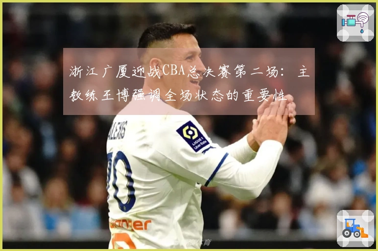 浙江广厦迎战CBA总决赛第二场：主教练王博强调全场状态的重要性